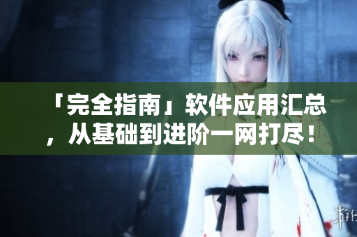 「完全指南」软件应用汇总，从基础到进阶一网打尽！——成全你的软件技能！