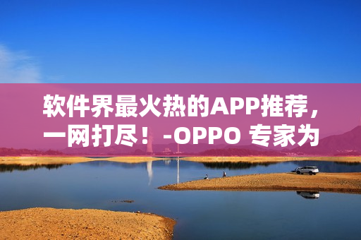 软件界最火热的APP推荐，一网打尽！-OPPO 专家为您精选黄金软件