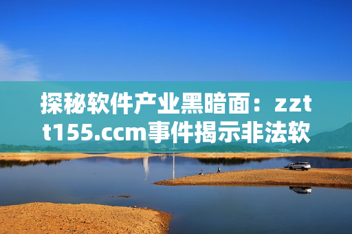 探秘软件产业黑暗面：zztt155.ccm事件揭示非法软件泛滥之危