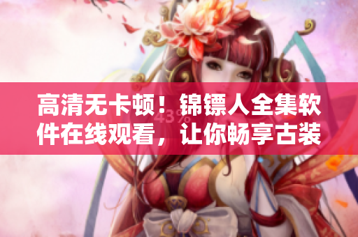 高清无卡顿!锦镖人全集软件在线观看,让你畅享古装动作大片 高清无卡顿!锦镖人全集软件在线观看,让你畅享古装动作大片