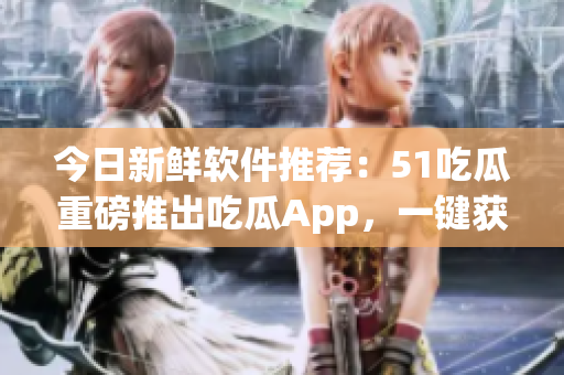 今日新鲜软件推荐：51吃瓜重磅推出吃瓜App，一键获取热门话题