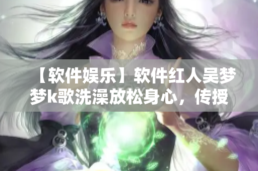 【软件娱乐】软件红人吴梦梦k歌洗澡放松身心，传授独家编辑技巧！