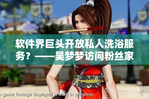 软件界巨头开放私人洗浴服务？——吴梦梦访问粉丝家谈话疑似洗澡后在线