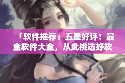 「软件推荐」五星好评！最全软件大全，从此挑选好软件不再难
