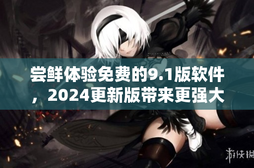尝鲜体验免费的9.1版软件，2024更新版带来更强大的功能