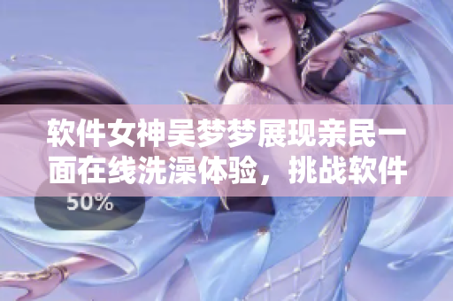 软件女神吴梦梦展现亲民一面在线洗澡体验,挑战软件行业保守印象 软件女神吴梦梦展现亲民一面在线洗澡体验,挑战软件行业保守印象