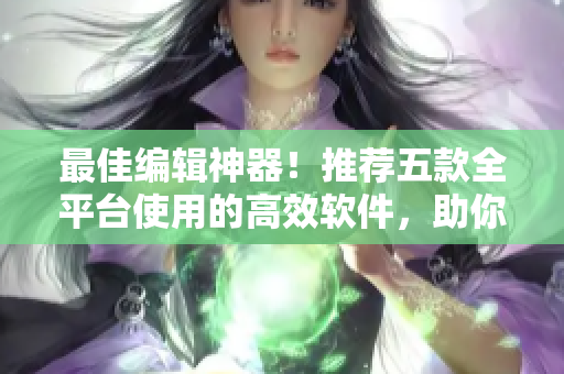 最佳编辑神器！推荐五款全平台使用的高效软件，助你轻松编辑文稿！