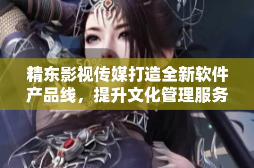 精东影视传媒打造全新软件产品线，提升文化管理服务水平