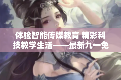 体验智能传媒教育 精彩科技教学生活——最新九一免费版安装包下载