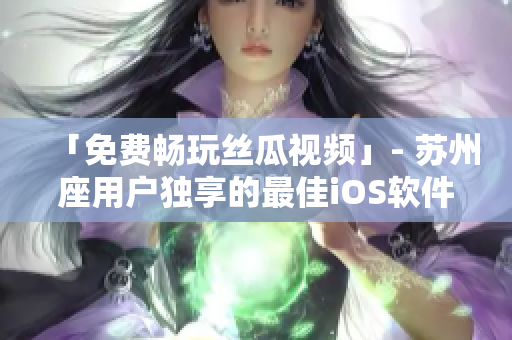 「免费畅玩丝瓜视频」- 苏州座用户独享的最佳iOS软件 「免费畅玩丝瓜视频」- 苏州座用户独享的最佳iOS软件