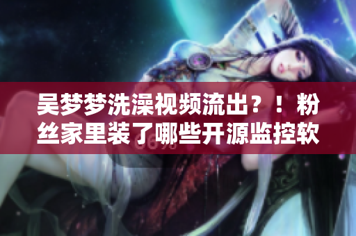吴梦梦洗澡视频流出?!粉丝家里装了哪些开源监控软件?! 吴梦梦洗澡视频流出?!粉丝家里装了哪些开源监控软件?!