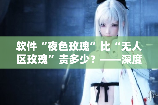 软件“夜色玫瑰”比“无人区玫瑰”贵多少?——深度调研对比 软件“夜色玫瑰”比“无人区玫瑰”贵多少?——深度调研对比