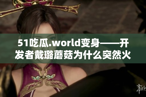 51吃瓜.world变身——开发者戴璐蘑菇为什么突然火了? 51吃瓜.world变身——开发者戴璐蘑菇为什么突然火了?