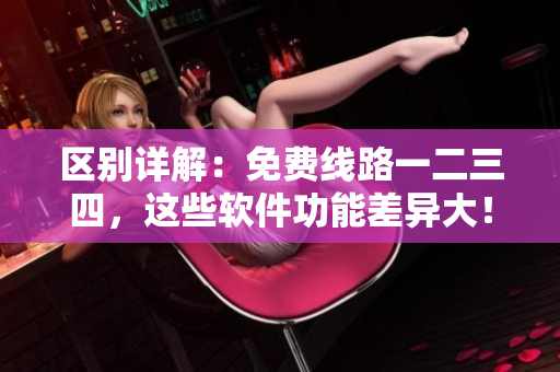 区别详解：免费线路一二三四，这些软件功能差异大！