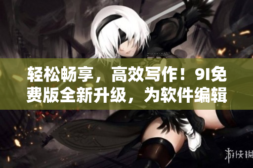 轻松畅享,高效写作!9I免费版全新升级,为软件编辑带来无限便利 轻松畅享,高效写作!9I免费版全新升级,为软件编辑带来无限便利