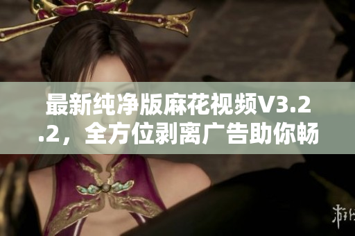 最新纯净版麻花视频V3.2.2，全方位剥离广告助你畅享高清流媒体体验