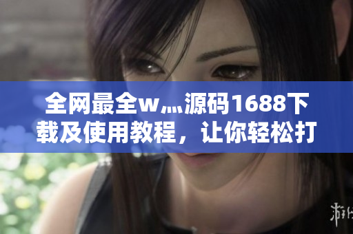 全网最全w灬源码1688下载及使用教程，让你轻松打造专属软件！