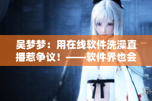 吴梦梦:用在线软件洗澡直播惹争议!——软件界也会面临新的隐私风险吗? 吴梦梦:用在线软件洗澡直播惹争议!——软件界也会面临新的隐私风险吗?