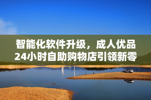 智能化软件升级，成人优品24小时自助购物店引领新零售模式