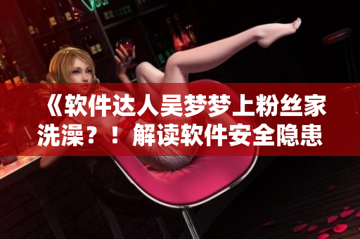 《软件达人吴梦梦上粉丝家洗澡?!解读软件安全隐患与防范措施》 《软件达人吴梦梦上粉丝家洗澡?!解读软件安全隐患与防范措施》