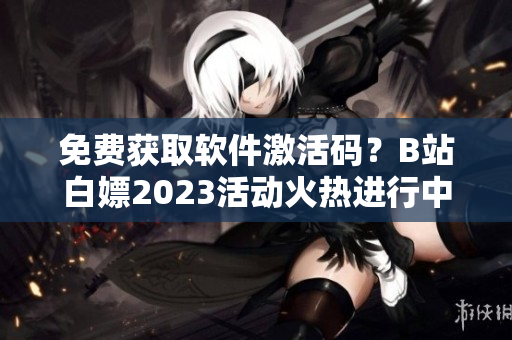 免费获取软件激活码？B站白嫖2023活动火热进行中！