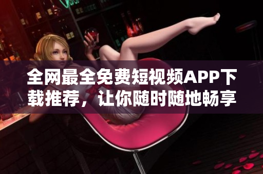 全网最全免费短视频APP下载推荐,让你随时随地畅享软件最新科技! 全网最全免费短视频APP下载推荐,让你随时随地畅享软件最新科技!