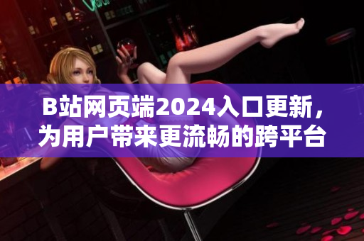 B站网页端2024入口更新，为用户带来更流畅的跨平台软件使用体验