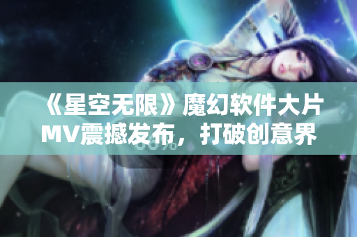《星空无限》魔幻软件大片MV震撼发布,打破创意界限 《星空无限》魔幻软件大片MV震撼发布,打破创意界限