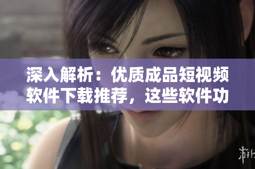 深入解析：优质成品短视频软件下载推荐，这些软件功能你一定不能错过！