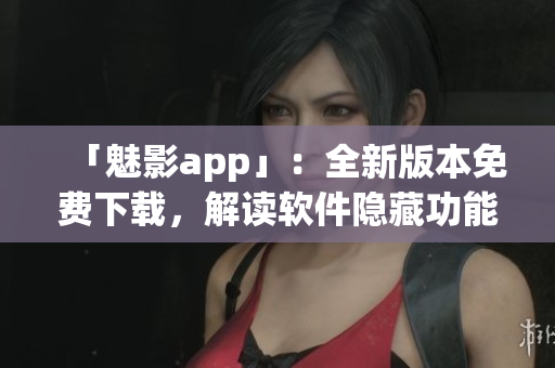 「魅影app」：全新版本免费下载，解读软件隐藏功能，提升工作效率！