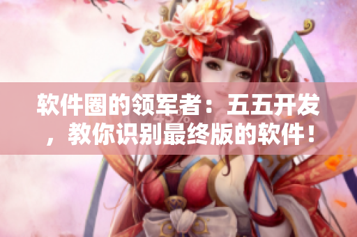 软件圈的领军者：五五开发，教你识别最终版的软件！