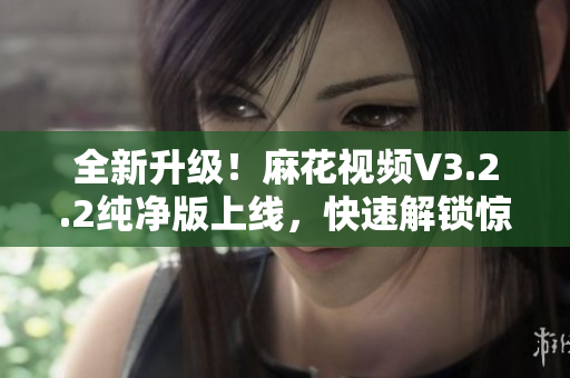 全新升级！麻花视频V3.2.2纯净版上线，快速解锁惊艳功能！——软件相关