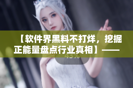 【软件界黑料不打烊，挖掘正能量盘点行业真相】——一位编辑的专业探秘