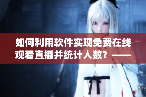 如何利用软件实现免费在线观看直播并统计人数?——一份实用指南 如何利用软件实现免费在线观看直播并统计人数?——一份实用指南