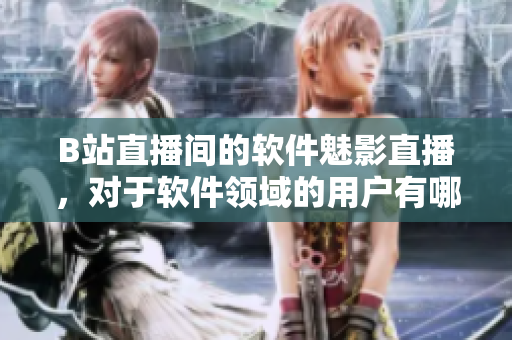 B站直播间的软件魅影直播，对于软件领域的用户有哪些优势与好处？