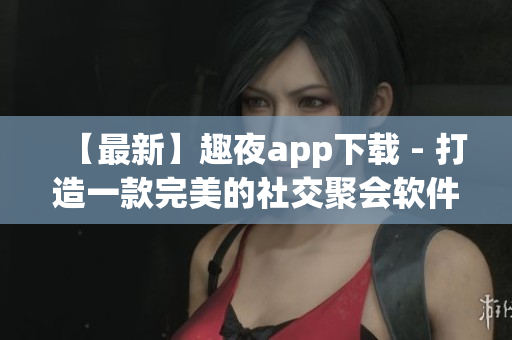 【最新】趣夜app下载 - 打造一款完美的社交聚会软件