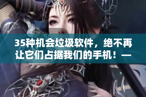 35种机会垃圾软件,绝不再让它们占据我们的手机!——软件清理大作战 35种机会垃圾软件,绝不再让它们占据我们的手机!——软件清理大作战