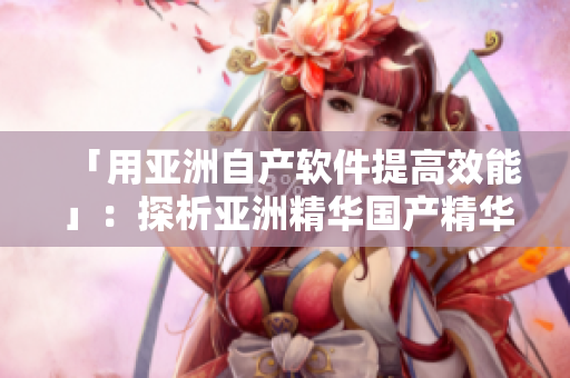 「用亚洲自产软件提高效能」:探析亚洲精华国产精华液的软件升级功效 「用亚洲自产软件提高效能」:探析亚洲精华国产精华液的软件升级功效