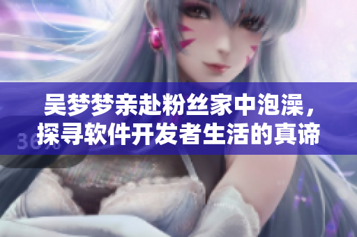吴梦梦亲赴粉丝家中泡澡,探寻软件开发者生活的真谛 吴梦梦亲赴粉丝家中泡澡,探寻软件开发者生活的真谛