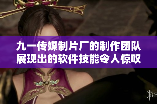 九一传媒制片厂的制作团队展现出的软件技能令人惊叹