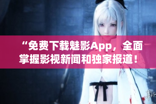“免费下载魅影App，全面掌握影视新闻和独家报道！”