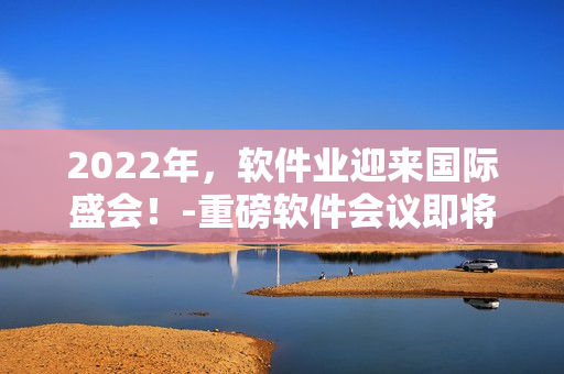 2022年,软件业迎来国际盛会!-重磅软件会议即将来临! 2022年,软件业迎来国际盛会!-重磅软件会议即将来临!