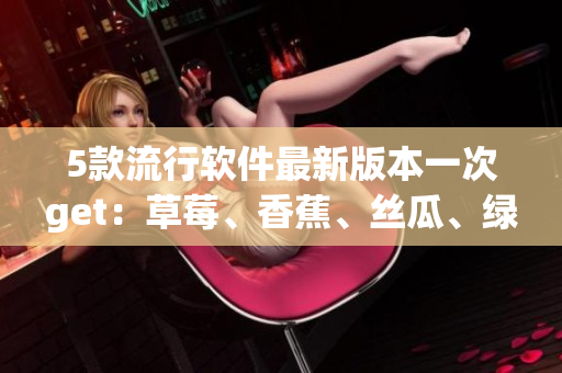5款流行软件最新版本一次get:草莓、香蕉、丝瓜、绿巨人与秋6齐上阵! 5款流行软件最新版本一次get:草莓、香蕉、丝瓜、绿巨人与秋6齐上阵!