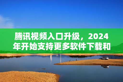 腾讯视频入口升级，2024年开始支持更多软件下载和安装功能