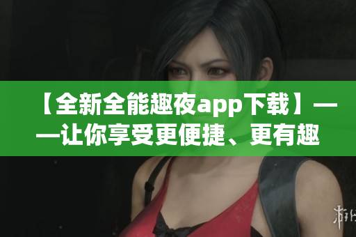 【全新全能趣夜app下载】——让你享受更便捷、更有趣味性的夜生活！