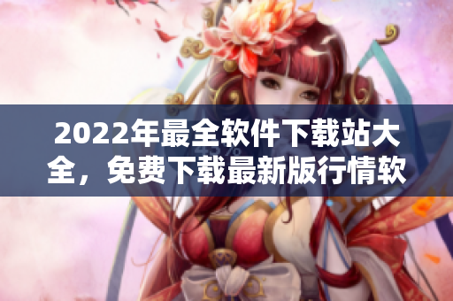 2022年最全软件下载站大全，免费下载最新版行情软件APP完美体验！