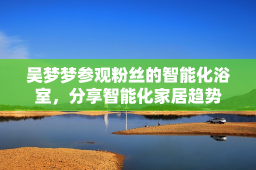 吴梦梦参观粉丝的智能化浴室，分享智能化家居趋势