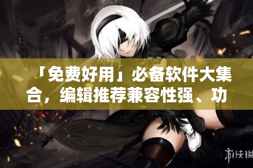 「免费好用」必备软件大集合，编辑推荐兼容性强、功能实用、操作简便！