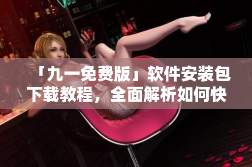 「九一免费版」软件安装包下载教程，全面解析如何快速安装及常见问题解决方案