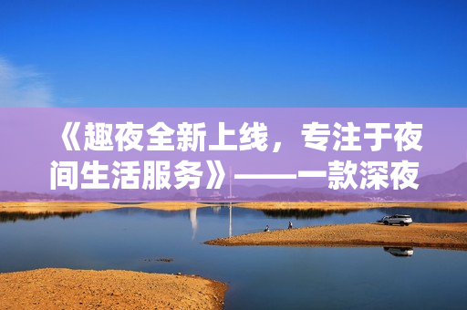 《趣夜全新上线，专注于夜间生活服务》——一款深夜出行必备软件
